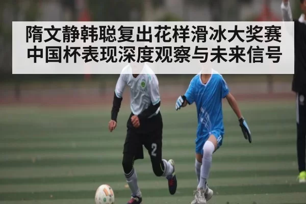 隋文静韩聪复出花样滑冰大奖赛中国杯表现深度观察与未来信号